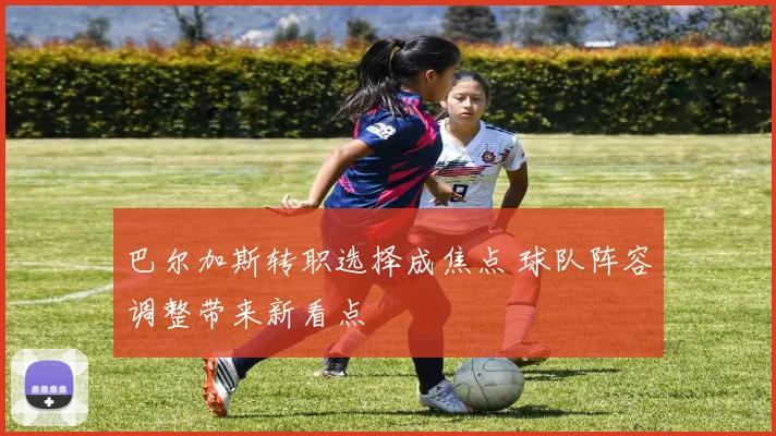 巴尔加斯转职选择成焦点 球队阵容调整带来新看点