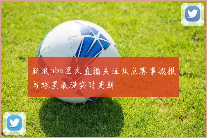 新浪nba图文直播关注焦点赛事战报与球星表现实时更新