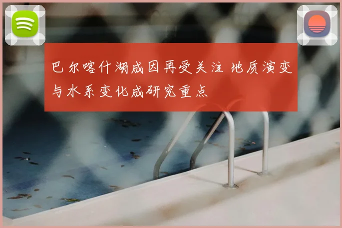 巴尔喀什湖成因再受关注 地质演变与水系变化成研究重点
