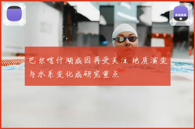 巴尔喀什湖成因再受关注 地质演变与水系变化成研究重点